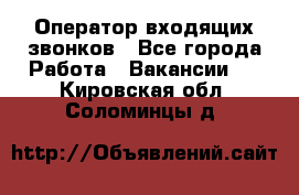  Оператор входящих звонков - Все города Работа » Вакансии   . Кировская обл.,Соломинцы д.